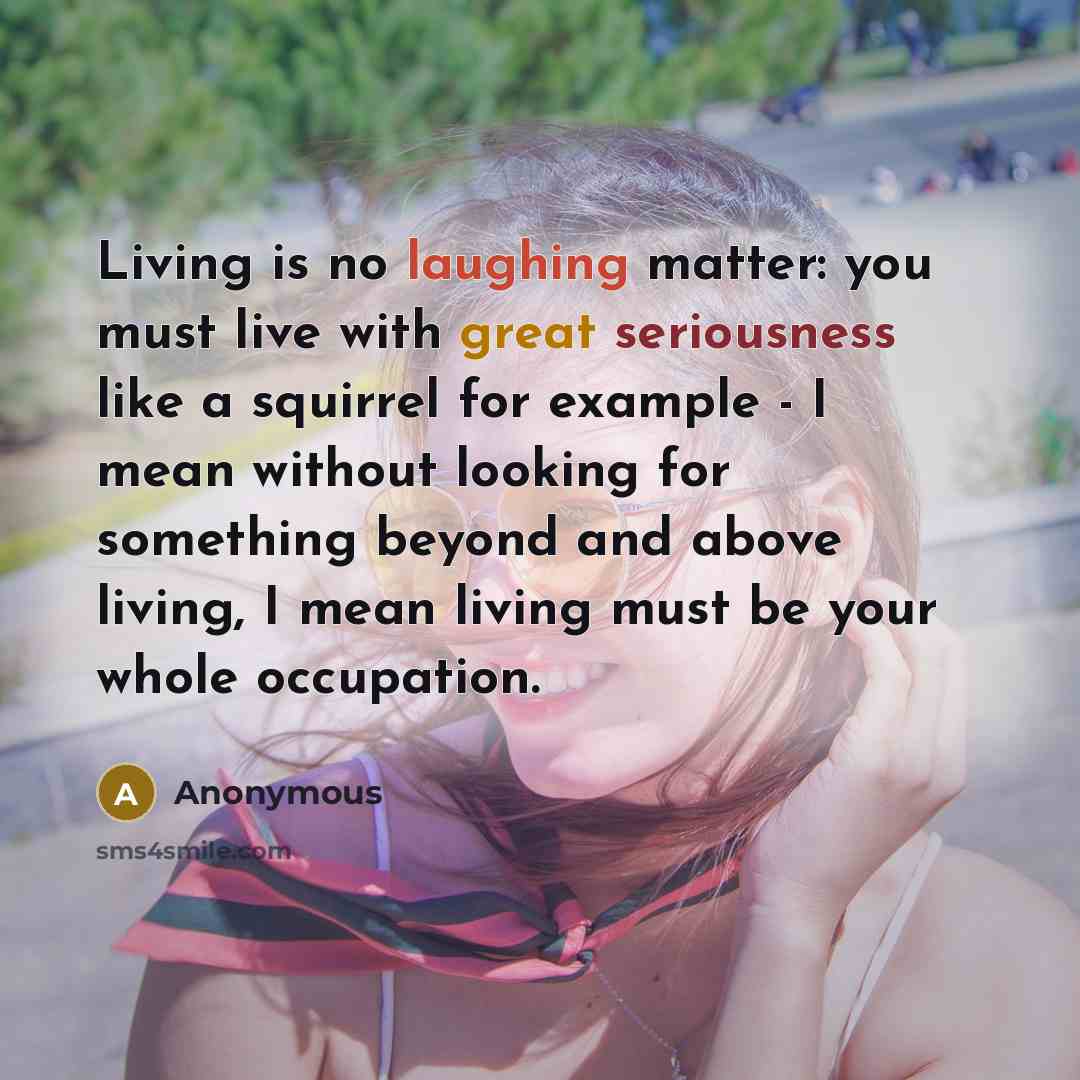 “Living is no laughing matter: you must live with great seriousness like a squirrel for example - I mean without looking for something beyond and above living, I mean living must be your whole occupation.” quote by Anonymous