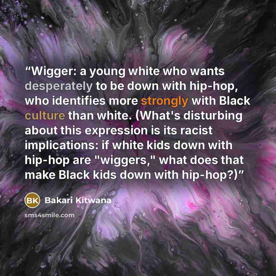 “Wigger: a young white who wants desperately to be down with hip-hop, who identifies more strongly with Black culture than white. (What's disturbing about this expression is its racist implications: if white kids down with hip-hop are "wiggers," what does that make Black kids down with hip-hop?)” quote by Bakari Kitwana