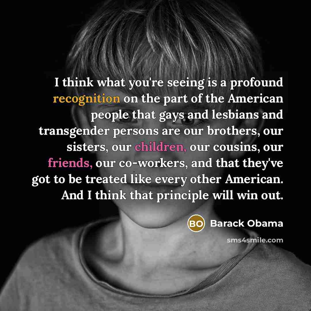 “I think what you're seeing is a profound recognition on the part of the American people that gays and lesbians and transgender persons are our brothers, our sisters, our children, our cousins, our friends, our co-workers, and that they've got to be treated like every other American. And I think…” quote by Barack Obama