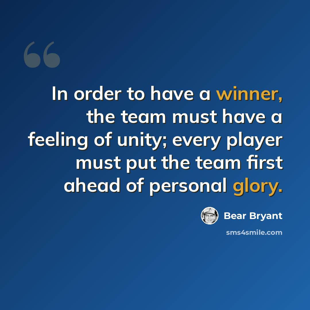 “In order to have a winner, the team must have a feeling of unity; every player must put the team first ahead of personal glory.” quote by Bear Bryant