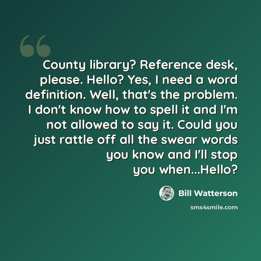 “County library? Reference desk, please. Hello? Yes, I need a word definition. Well, that's the problem. I don't know how to spell it and I'm not allowed to say it. Could you just rattle off all the swear words you know and I'll stop you when...Hello?” quote by Bill Watterson
