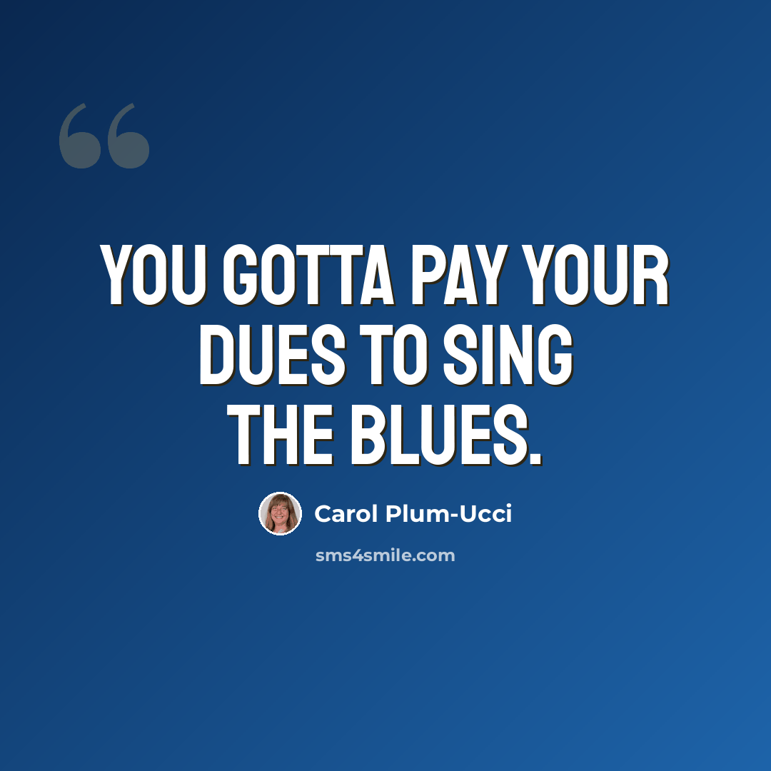 “You gotta pay your dues to sing the blues.” quote by Carol Plum-Ucci