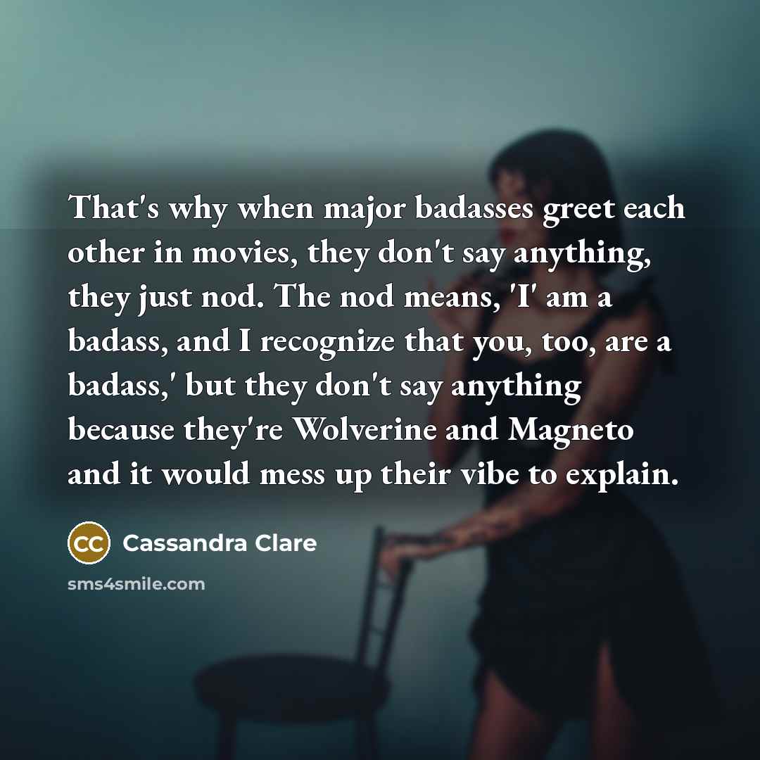 “That's why when major badasses greet each other in movies, they don't say anything, they just nod. The nod means, 'I' am a badass, and I recognize that you, too, are a badass,' but they don't say anything because they're Wolverine and Magneto and it would mess up their vibe to explain.” quote by Cassandra Clare