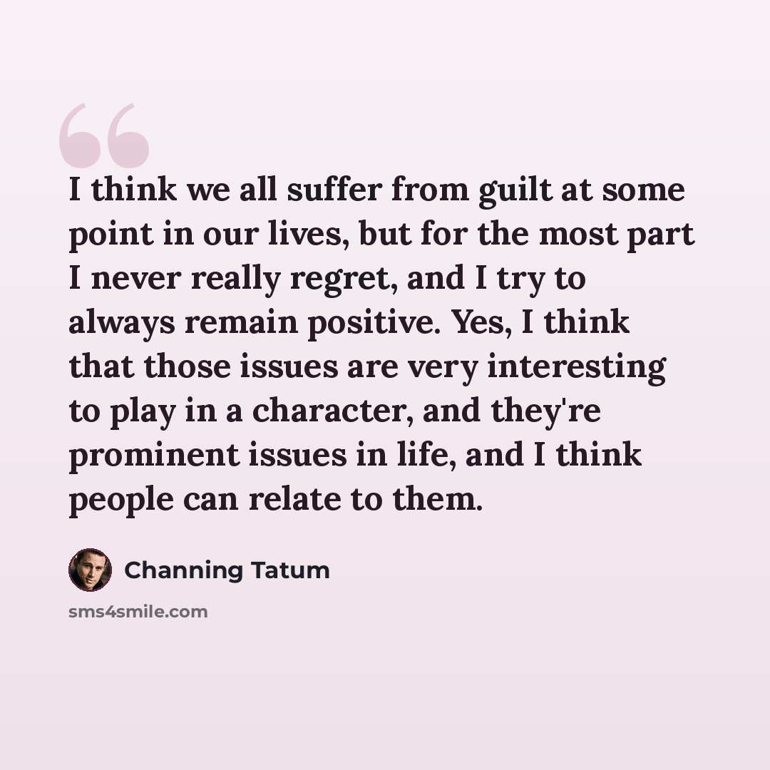 “I think we all suffer from guilt at some point in our lives, but for the most part I never really regret, and I try to always remain positive. Yes, I think that those issues are very interesting to play in a character, and they're prominent issues in life, and I think people can relate to them.” quote by Channing Tatum
