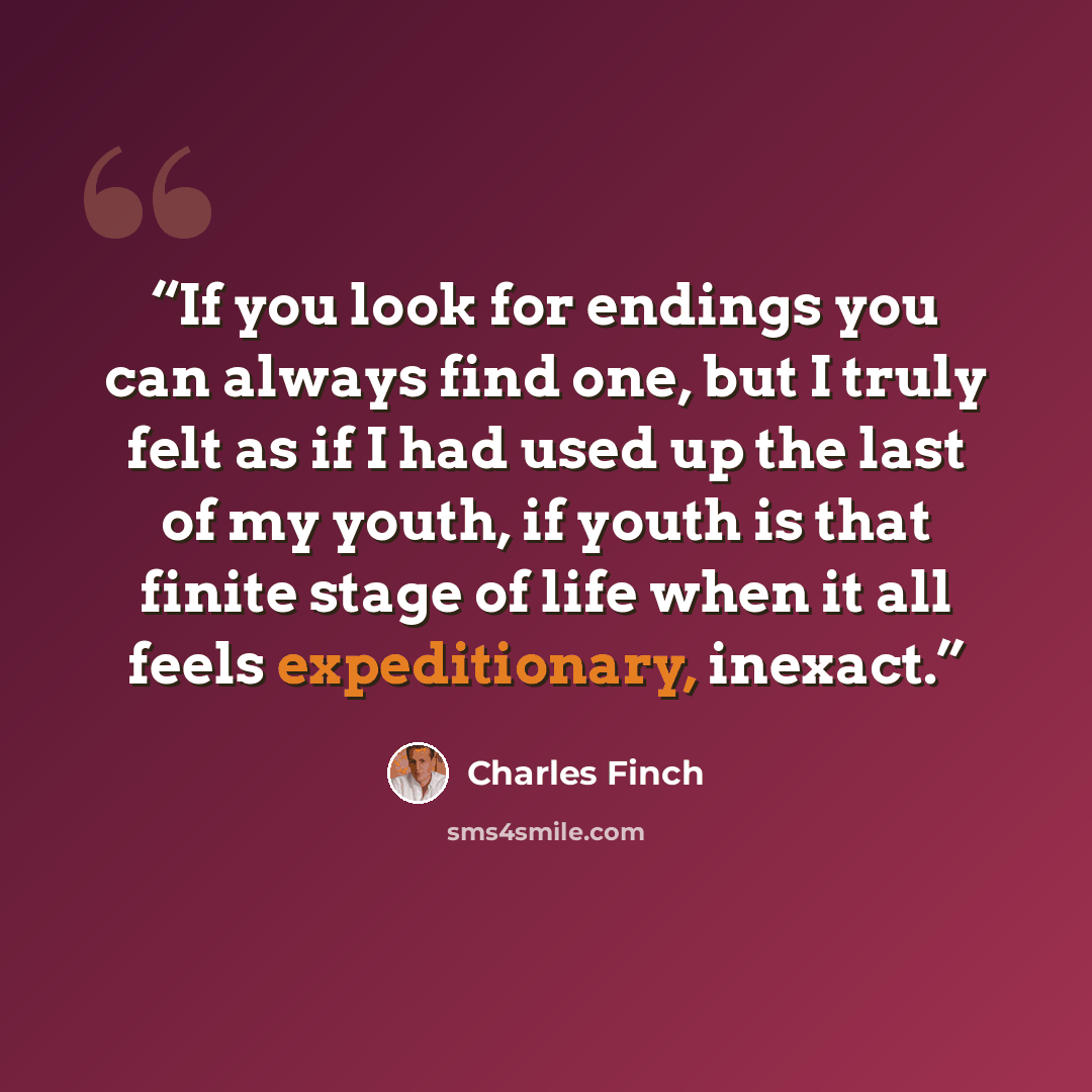 “If you look for endings you can always find one, but I truly felt as if I had used up the last of my youth, if youth is that finite stage of life when it all feels expeditionary, inexact.” quote by Charles Finch