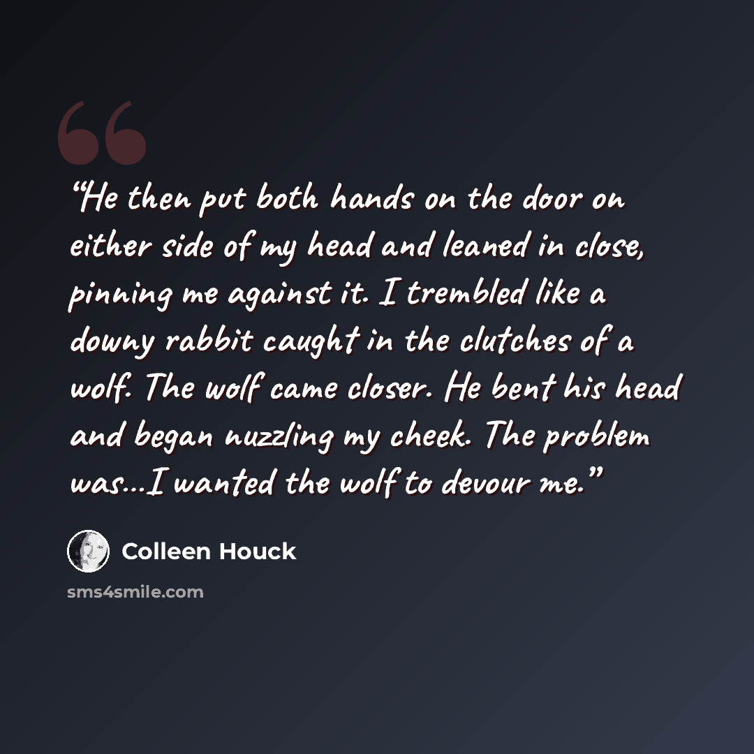 “He then put both hands on the door on either side of my head and leaned in close, pinning me against it. I trembled like a downy rabbit caught in the clutches of a wolf. The wolf came closer. He bent his head and began nuzzling my cheek. The problem was…I wanted the wolf to devour me.” quote by Colleen Houck