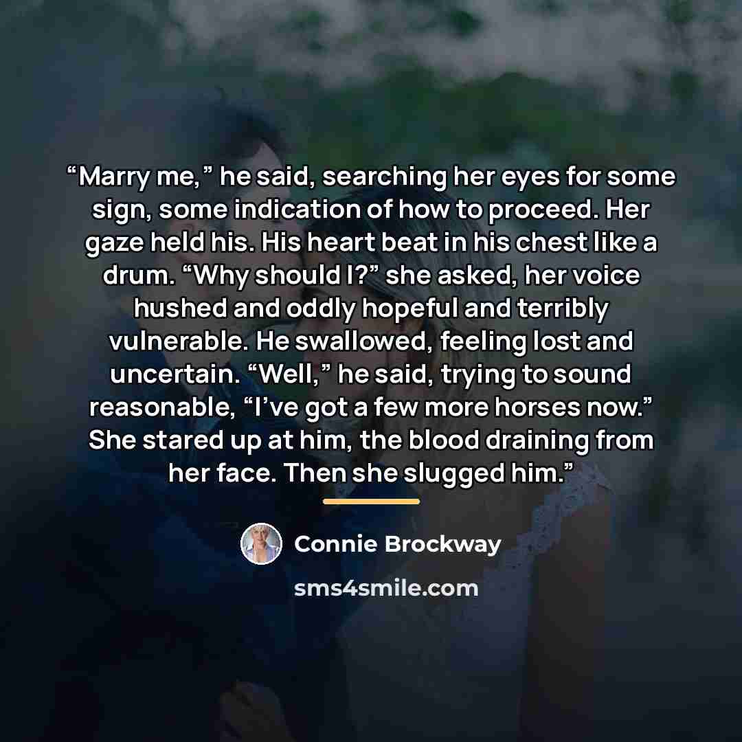 “Marry me,” he said, searching her eyes for some sign, some indication of how to proceed. Her gaze held his. His heart beat in his chest like a drum. “Why should I?” she asked, her voice hushed and oddly hopeful and terribly vulnerable. He swallowed, feeling lost and uncertain. “Well,” he said…” quote by Connie Brockway