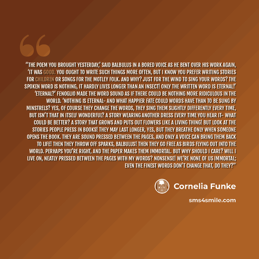 “The poem you brought yesterday,’ said Balbulus in a bored voice as he bent over his work again, ‘it was good. You ought to write such things more often, but I know you prefer writing stories for children or songs for the Motley Folk. And why? Just for the wind to sing your words? The spoken word…” quote by Cornelia Funke