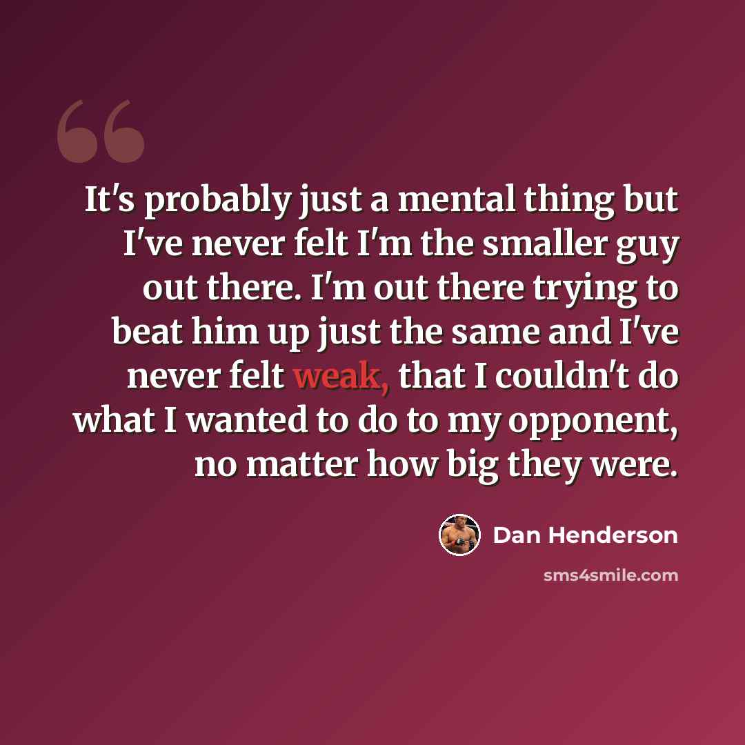 “It's probably just a mental thing but I've never felt I'm the smaller guy out there. I'm out there trying to beat him up just the same and I've never felt weak, that I couldn't do what I wanted to do to my opponent, no matter how big they were.” quote by Dan Henderson