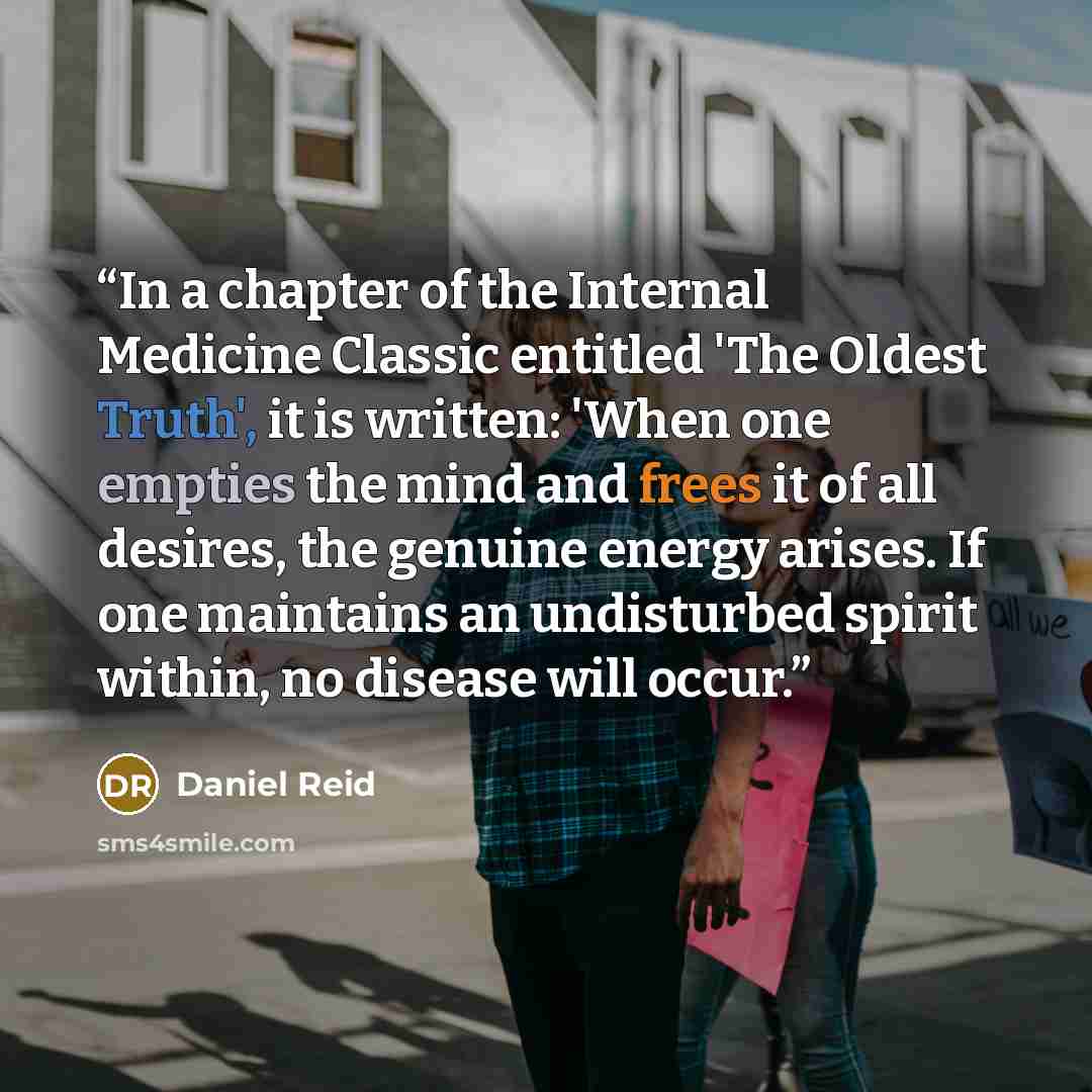 “In a chapter of the Internal Medicine Classic entitled 'The Oldest Truth', it is written: 'When one empties the mind and frees it of all desires, the genuine energy arises. If one maintains an undisturbed spirit within, no disease will occur.” quote by Daniel Reid