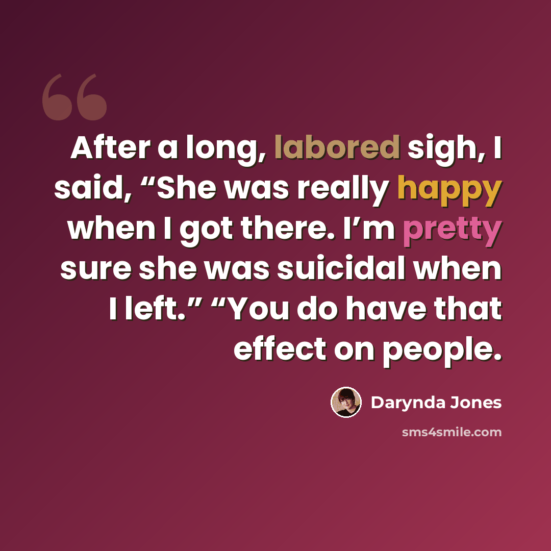 “After a long, labored sigh, I said, “She was really happy when I got there. I’m pretty sure she was suicidal when I left.” “You do have that effect on people.” quote by Darynda Jones