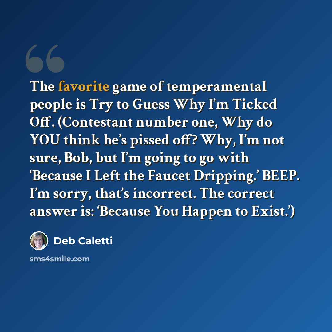 “The favorite game of temperamental people is Try to Guess Why I’m Ticked Off. (Contestant number one, Why do YOU think he’s pissed off? Why, I’m not sure, Bob, but I’m going to go with ‘Because I Left the Faucet Dripping.’ BEEP. I’m sorry, that’s incorrect. The correct answer is: ‘Because You…” quote by Deb Caletti