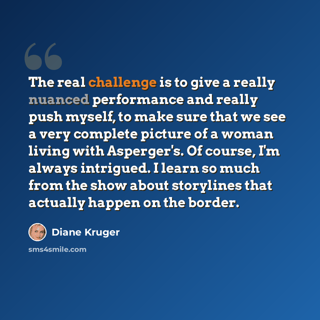 “The real challenge is to give a really nuanced performance and really push myself, to make sure that we see a very complete picture of a woman living with Asperger's. Of course, I'm always intrigued. I learn so much from the show about storylines that actually happen on the border.” quote by Diane Kruger