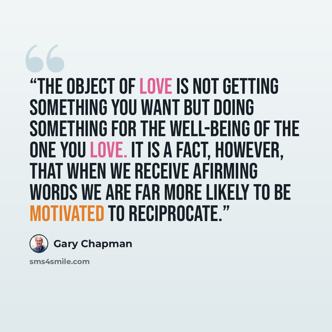 “The object of love is not getting something you want but doing something for the well-being of the one you love. It is a fact, however, that when we receive afirming words we are far more likely to be motivated to reciprocate.” quote by Gary Chapman