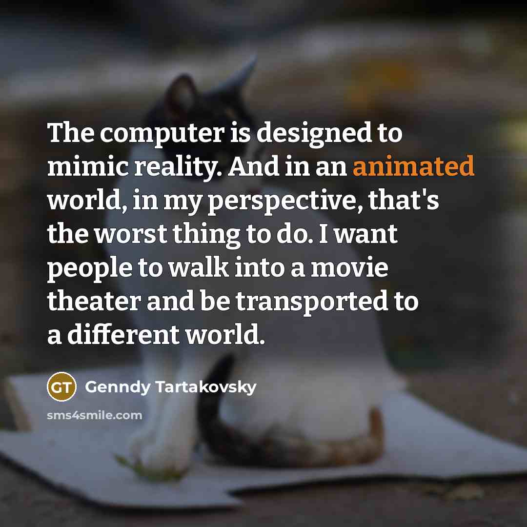 “The computer is designed to mimic reality. And in an animated world, in my perspective, that's the worst thing to do. I want people to walk into a movie theater and be transported to a different world.” quote by Genndy Tartakovsky