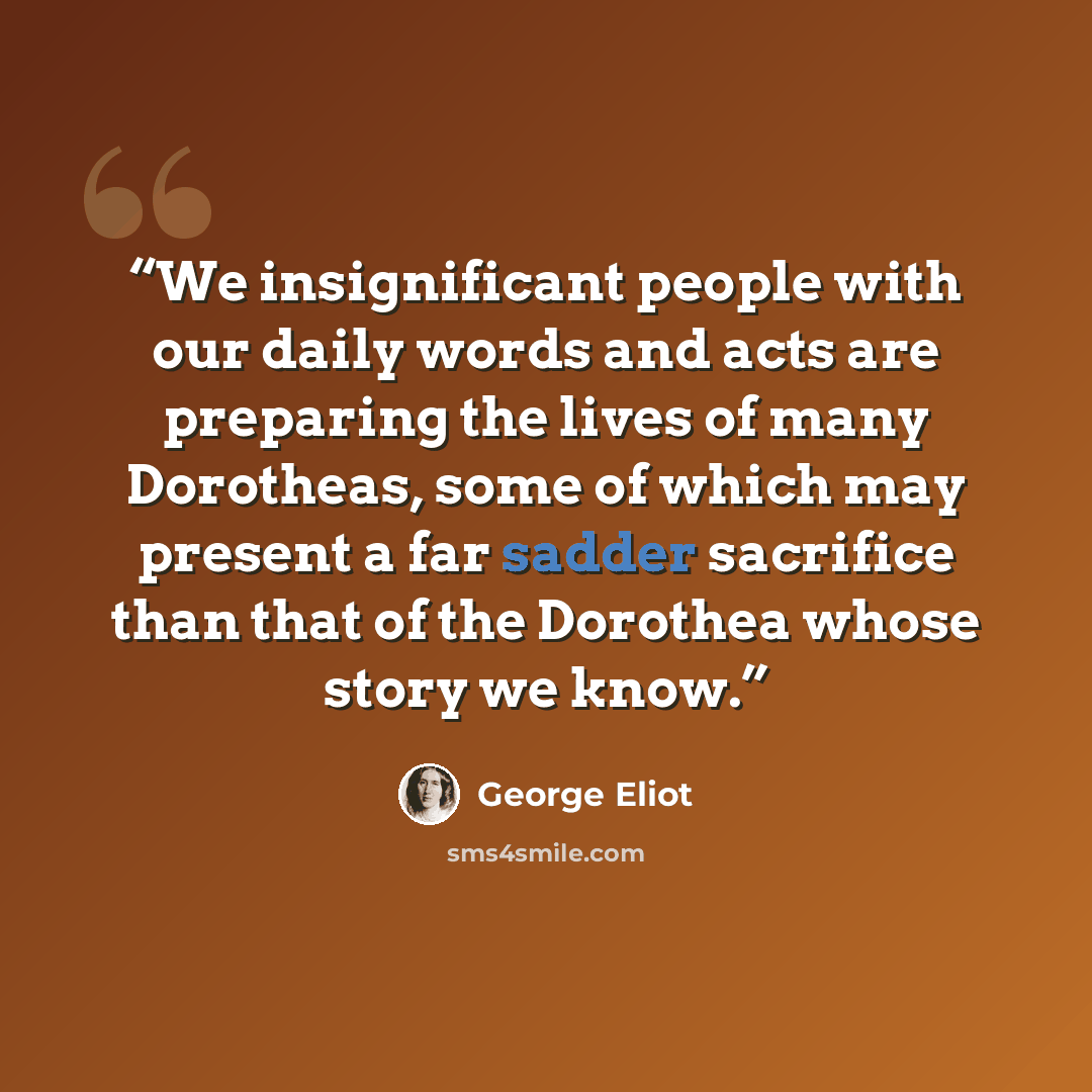 “We insignificant people with our daily words and acts are preparing the lives of many Dorotheas, some of which may present a far sadder sacrifice than that of the Dorothea whose story we know.” quote by George Eliot