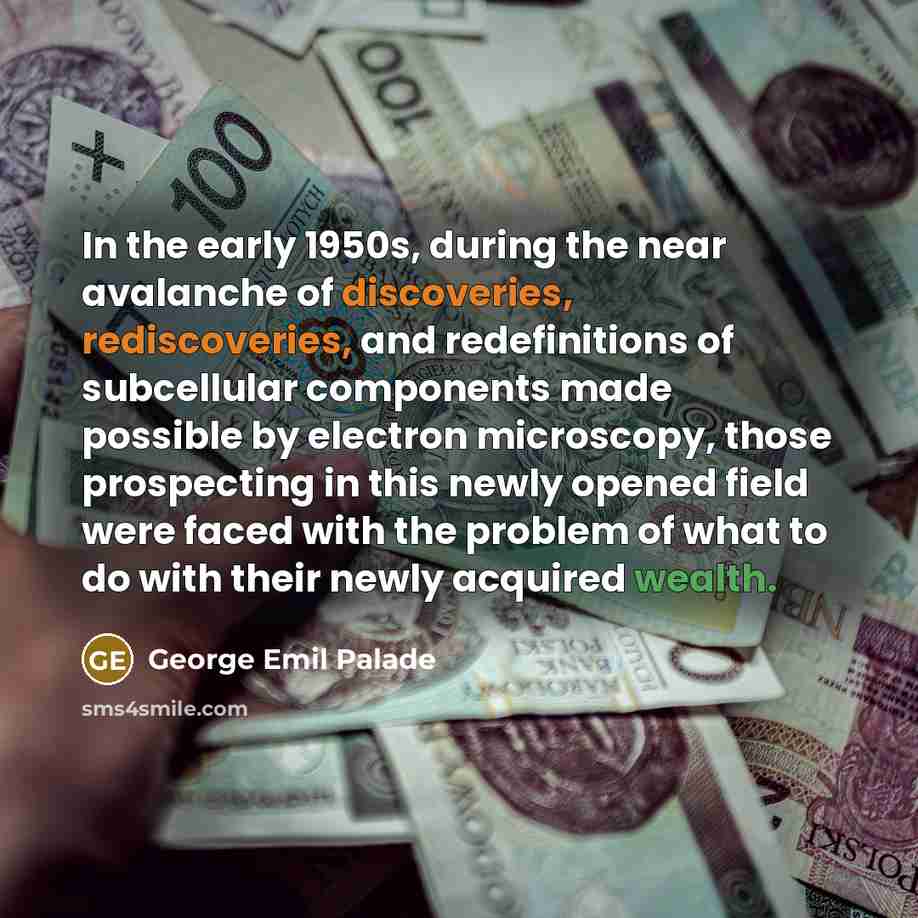 “In the early 1950s, during the near avalanche of discoveries, rediscoveries, and redefinitions of subcellular components made possible by electron microscopy, those prospecting in this newly opened field were faced with the problem of what to do with their newly acquired wealth.” quote by George Emil Palade