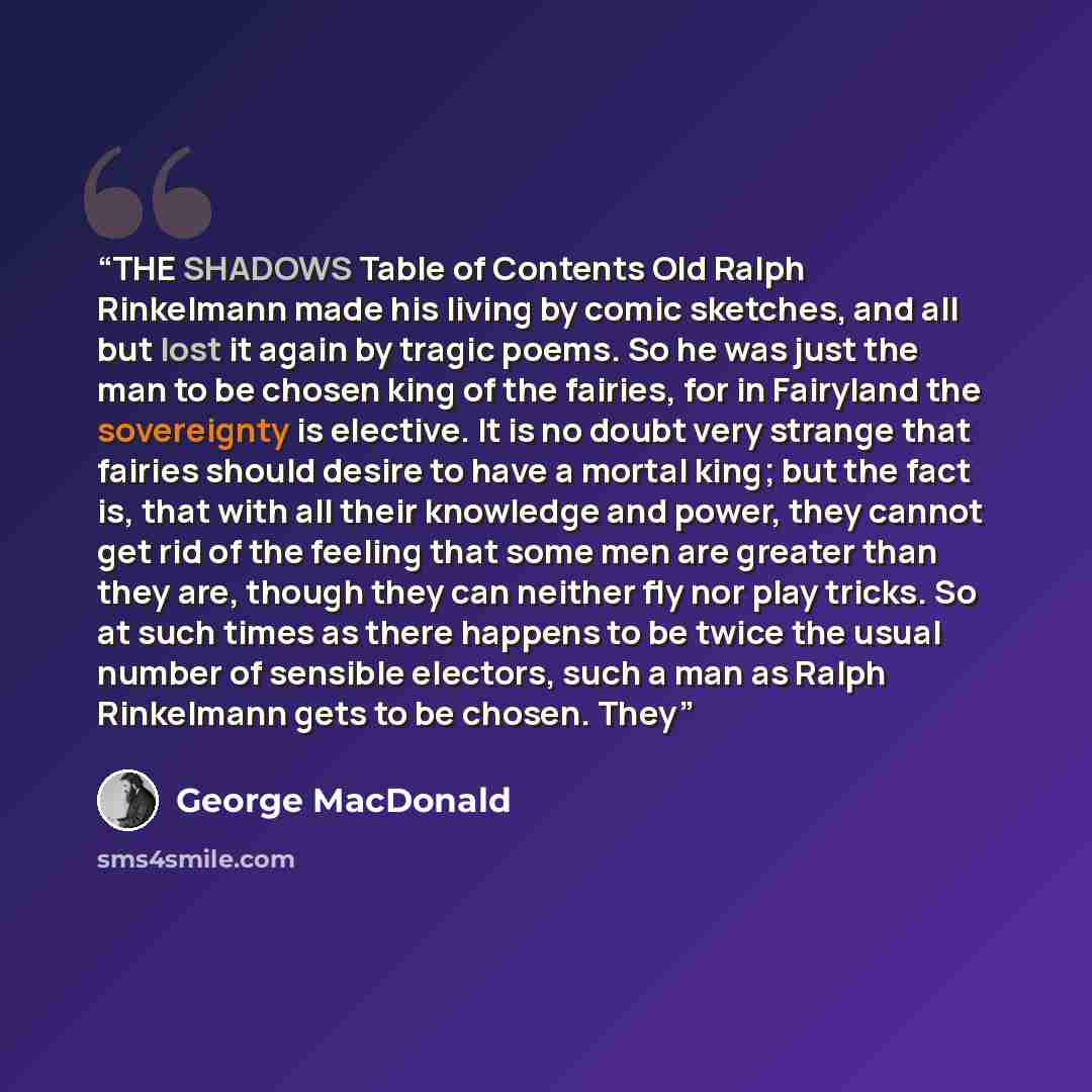 “THE SHADOWS Table of Contents Old Ralph Rinkelmann made his living by comic sketches, and all but lost it again by tragic poems. So he was just the man to be chosen king of the fairies, for in Fairyland the sovereignty is elective. It is no doubt very strange that fairies should desire to have a…” quote by George MacDonald