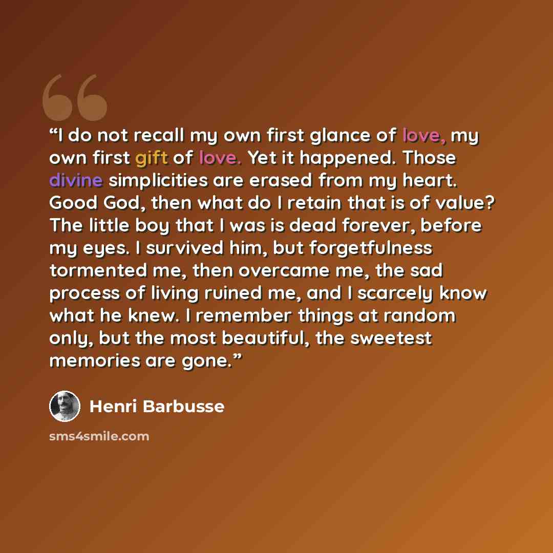 “I do not recall my own first glance of love, my own first gift of love. Yet it happened. Those divine simplicities are erased from my heart. Good God, then what do I retain that is of value? The little boy that I was is dead forever, before my eyes. I survived him, but forgetfulness tormented me…” quote by Henri Barbusse