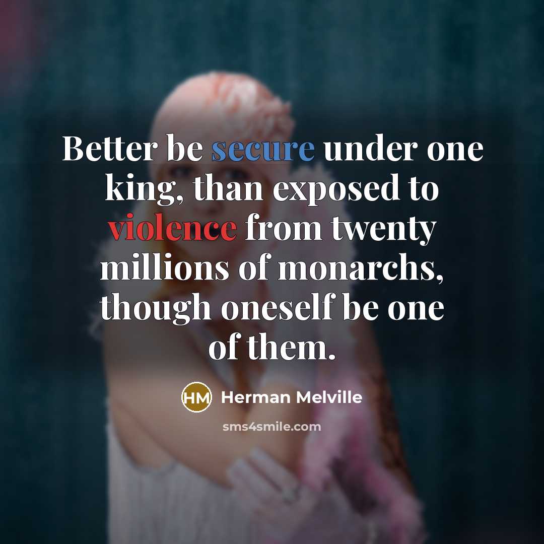 “Better be secure under one king, than exposed to violence from twenty millions of monarchs, though oneself be one of them.” quote by Herman Melville