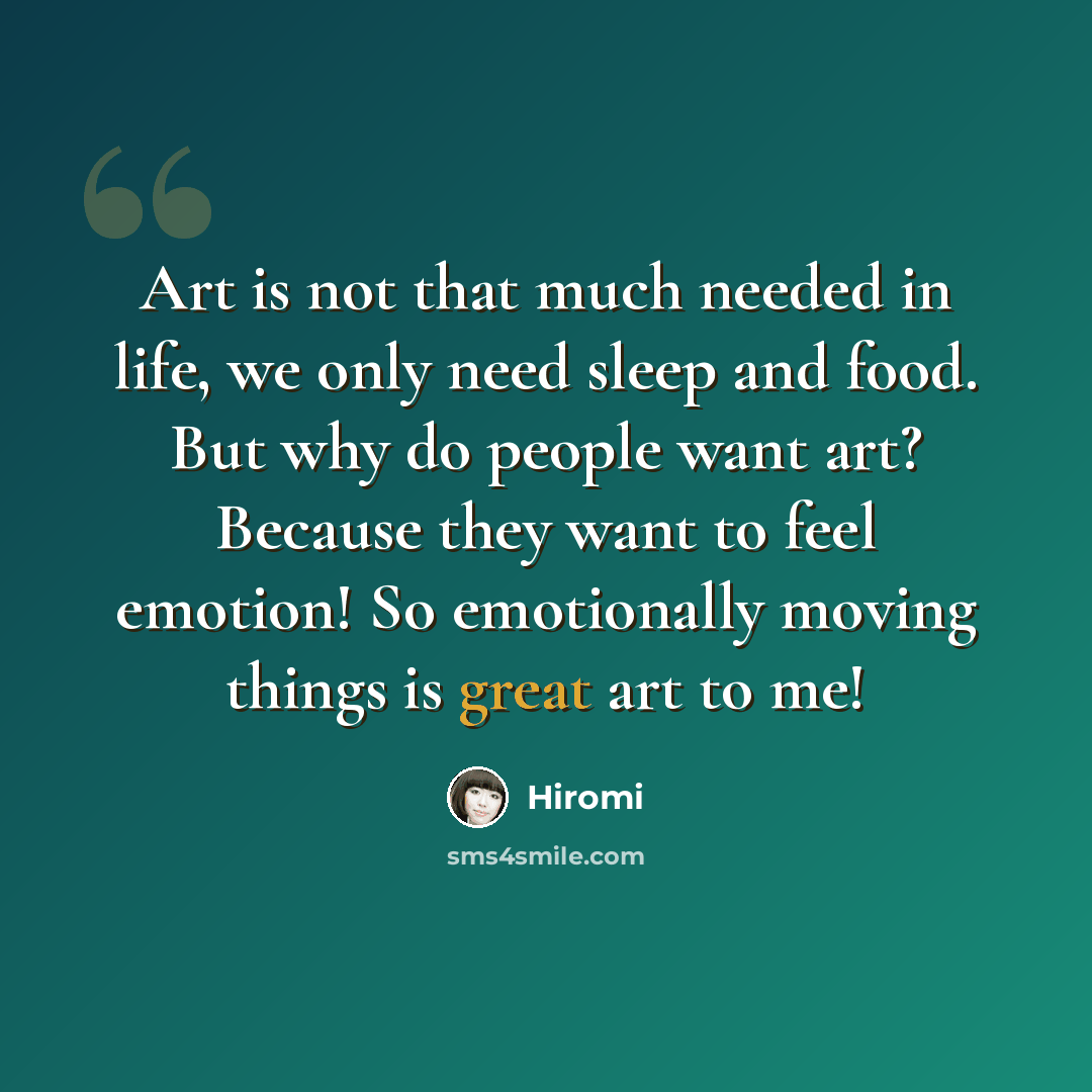 “Art is not that much needed in life, we only need sleep and food. But why do people want art? Because they want to feel emotion! So emotionally moving things is great art to me!” quote by Hiromi