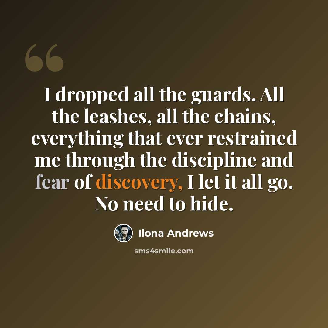 “I dropped all the guards. All the leashes, all the chains, everything that ever restrained me through the discipline and fear of discovery, I let it all go. No need to hide.” quote by Ilona Andrews