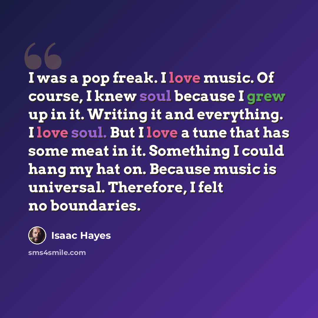 “I was a pop freak. I love music. Of course, I knew soul because I grew up in it. Writing it and everything. I love soul. But I love a tune that has some meat in it. Something I could hang my hat on. Because music is universal. Therefore, I felt no boundaries.” quote by Isaac Hayes