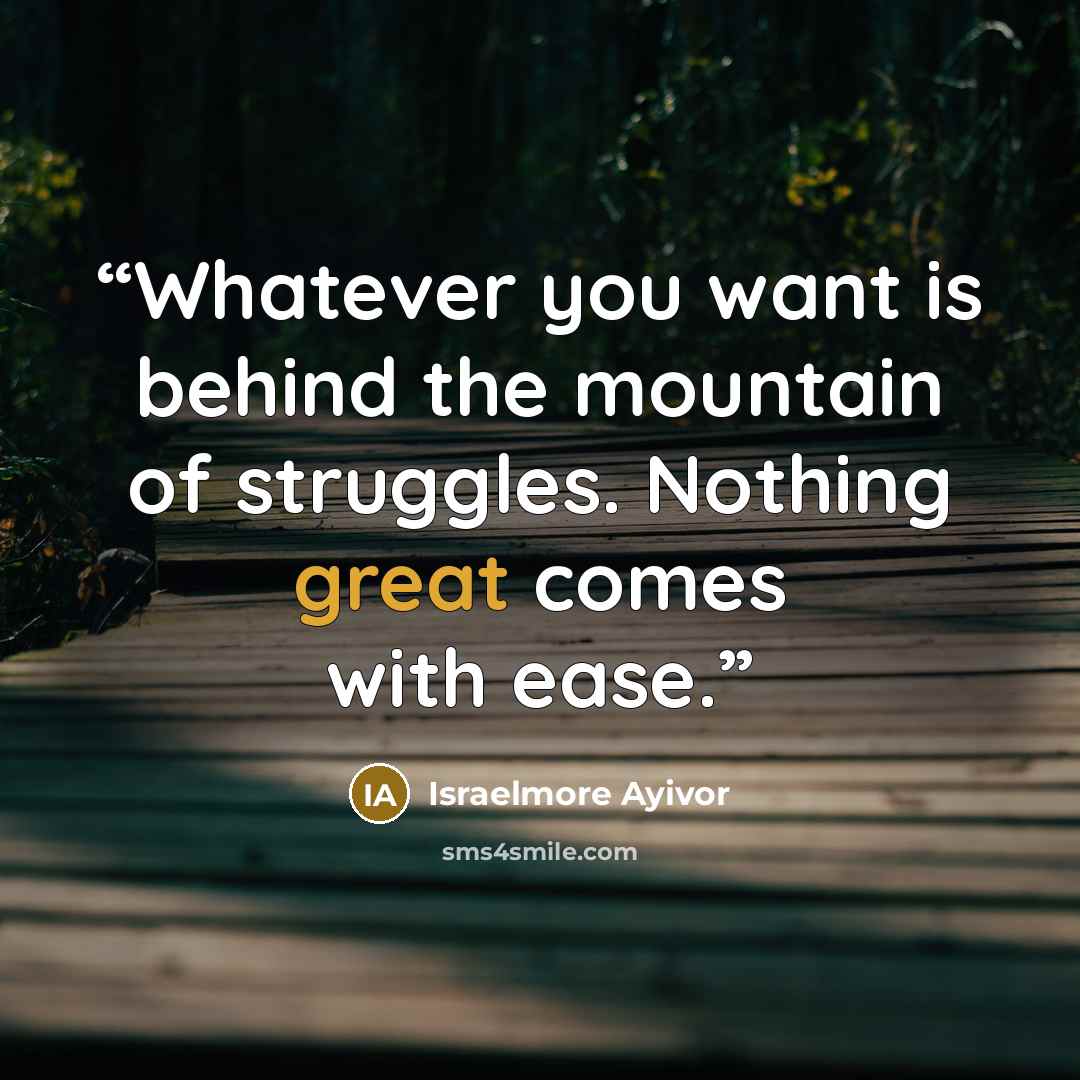 “Whatever you want is behind the mountain of struggles. Nothing great comes with ease.” quote by Israelmore Ayivor