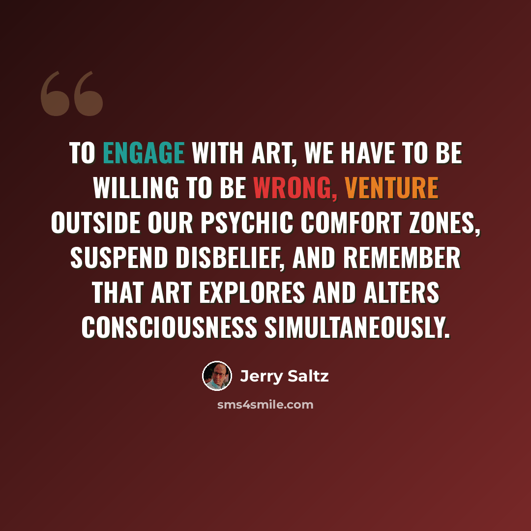 “To engage with art, we have to be willing to be wrong, venture outside our psychic comfort zones, suspend disbelief, and remember that art explores and alters consciousness simultaneously.” quote by Jerry Saltz