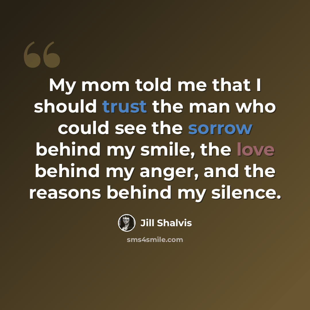 “My mom told me that I should trust the man who could see the sorrow behind my smile, the love behind my anger, and the reasons behind my silence.” quote by Jill Shalvis