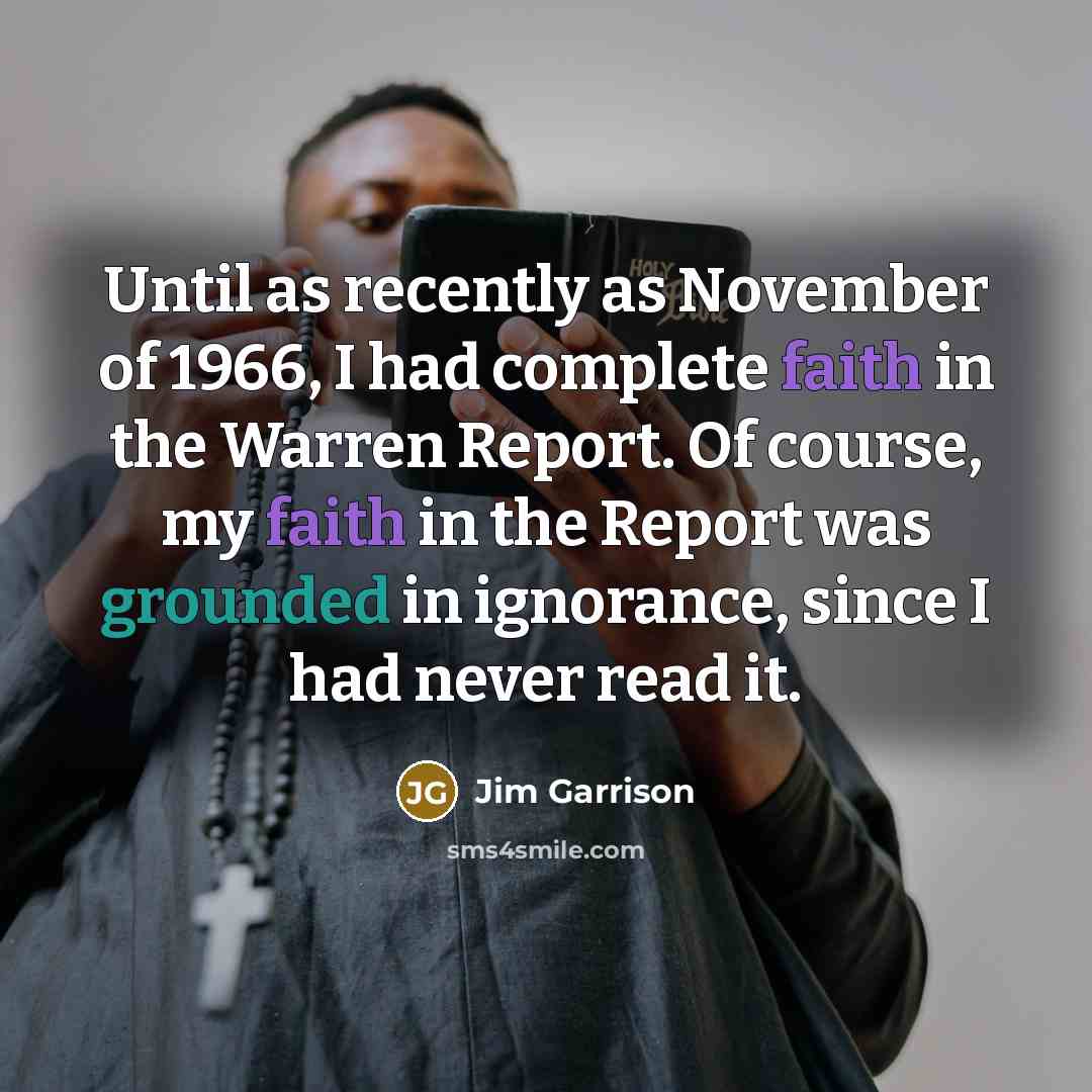 “Until as recently as November of 1966, I had complete faith in the Warren Report. Of course, my faith in the Report was grounded in ignorance, since I had never read it.” quote by Jim Garrison