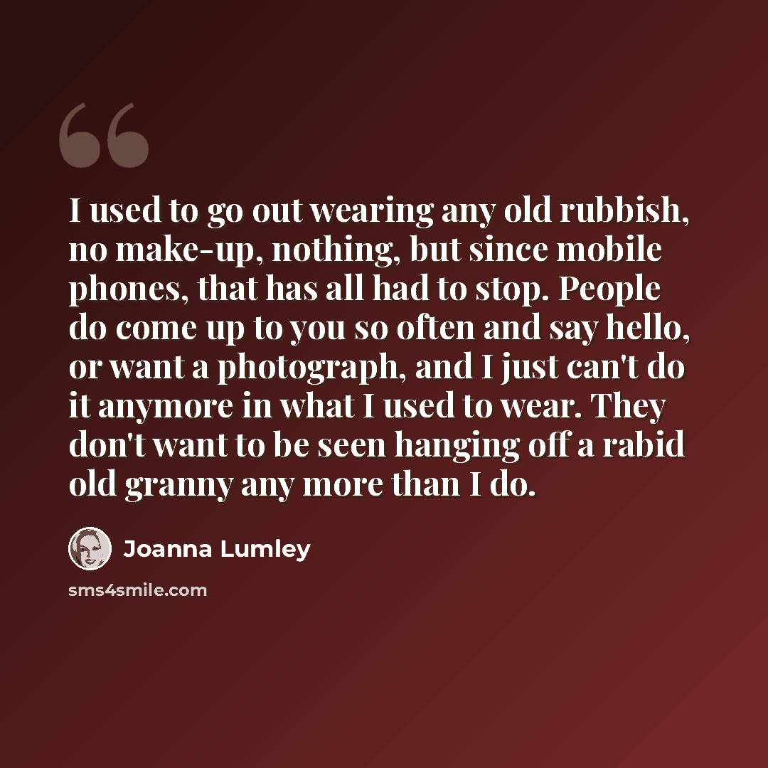 “I used to go out wearing any old rubbish, no make-up, nothing, but since mobile phones, that has all had to stop. People do come up to you so often and say hello, or want a photograph, and I just can't do it anymore in what I used to wear. They don't want to be seen hanging off a rabid old granny…” quote by Joanna Lumley
