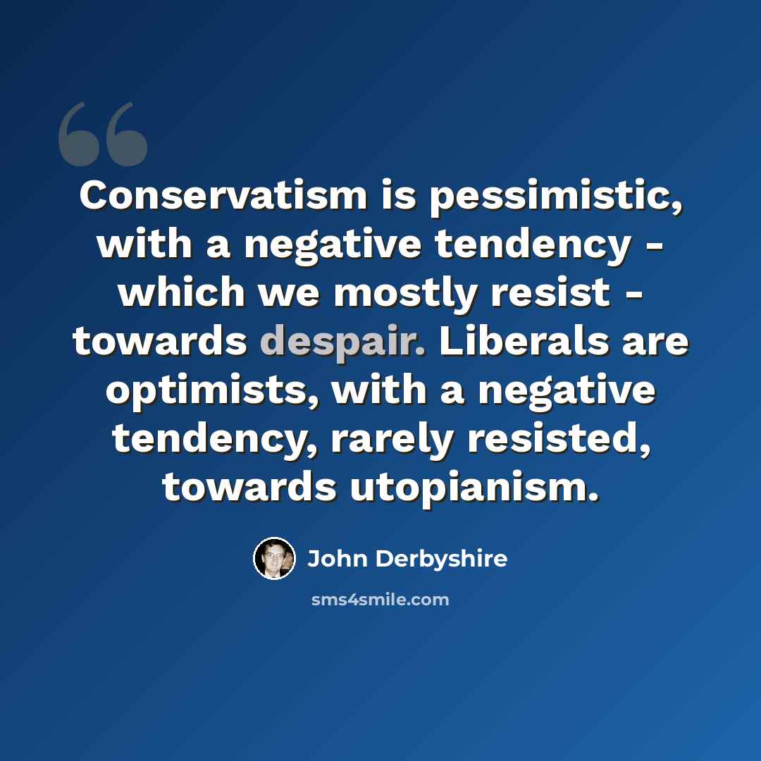 “Conservatism is pessimistic, with a negative tendency - which we mostly resist - towards despair. Liberals are optimists, with a negative tendency, rarely resisted, towards utopianism.” quote by John Derbyshire