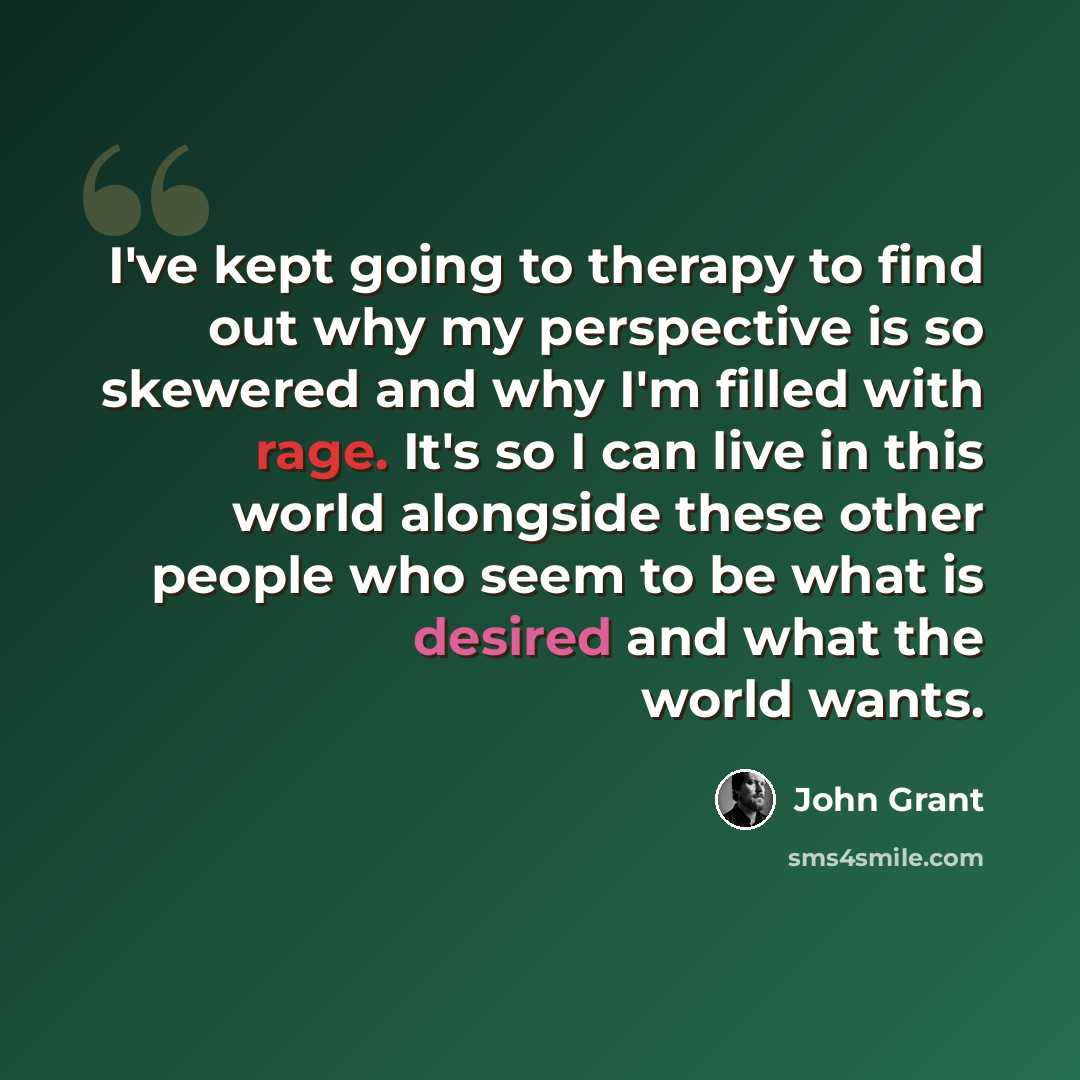 “I've kept going to therapy to find out why my perspective is so skewered and why I'm filled with rage. It's so I can live in this world alongside these other people who seem to be what is desired and what the world wants.” quote by John Grant