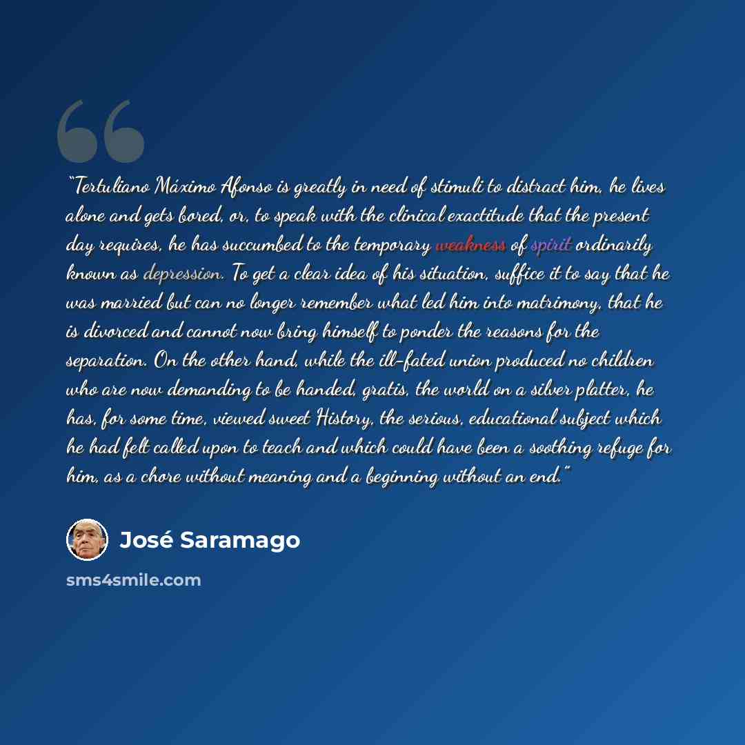 “Tertuliano Máximo Afonso is greatly in need of stimuli to distract him, he lives alone and gets bored, or, to speak with the clinical exactitude that the present day requires, he has succumbed to the temporary weakness of spirit ordinarily known as depression. To get a clear idea of his situation…” quote by José Saramago