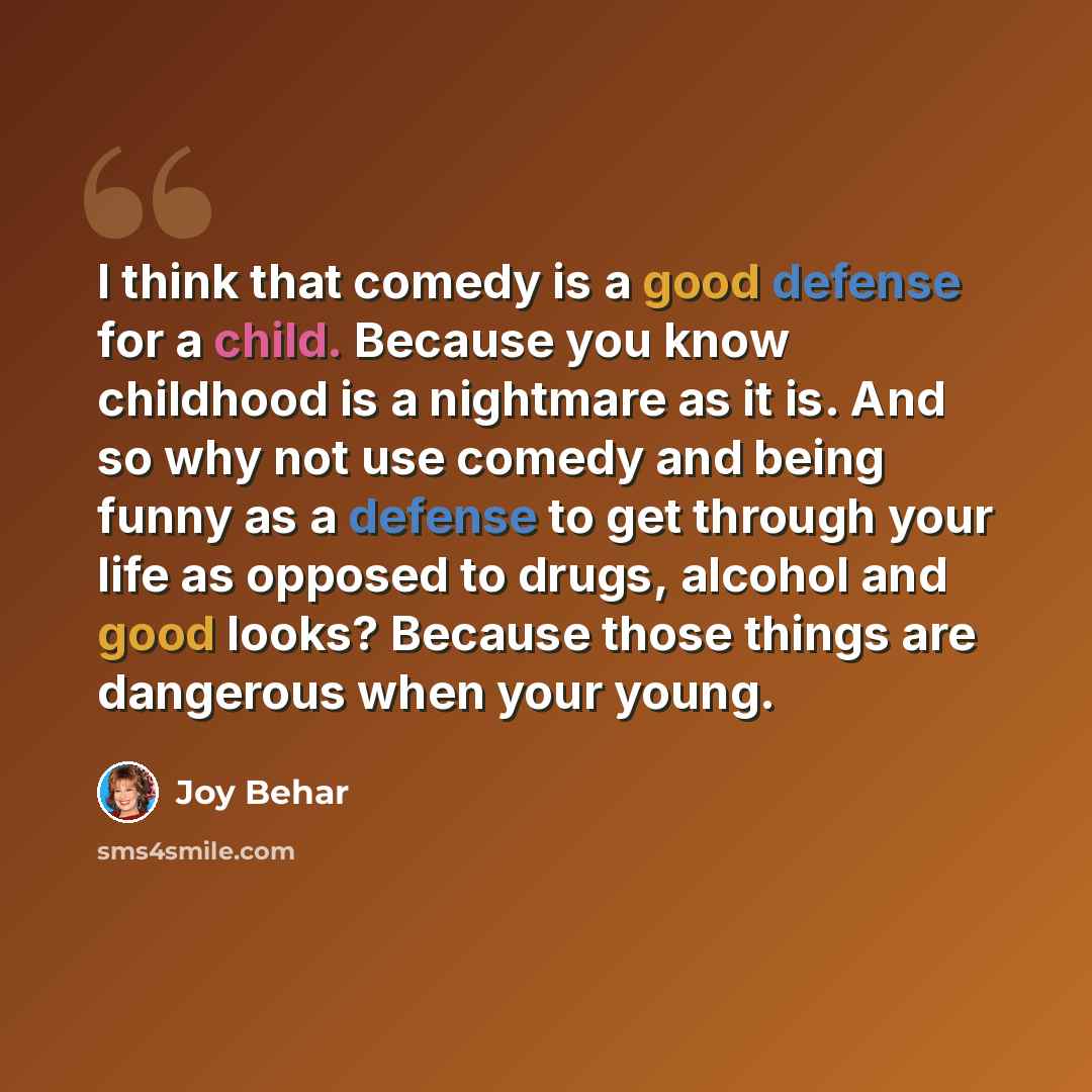 “I think that comedy is a good defense for a child. Because you know childhood is a nightmare as it is. And so why not use comedy and being funny as a defense to get through your life as opposed to drugs, alcohol and good looks? Because those things are dangerous when your young.” quote by Joy Behar