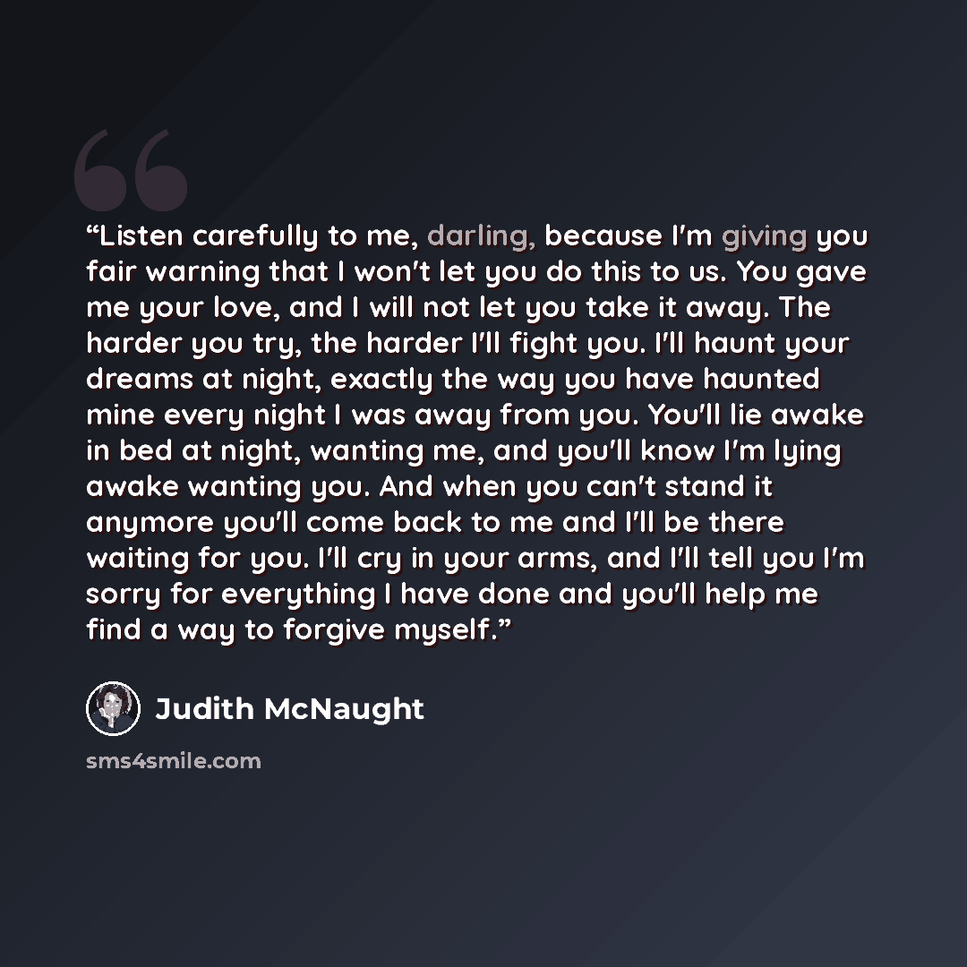“Listen carefully to me, darling, because I'm giving you fair warning that I won't let you do this to us. You gave me your love, and I will not let you take it away. The harder you try, the harder I'll fight you. I'll haunt your dreams at night, exactly the way you have haunted mine every night I…” quote by Judith McNaught