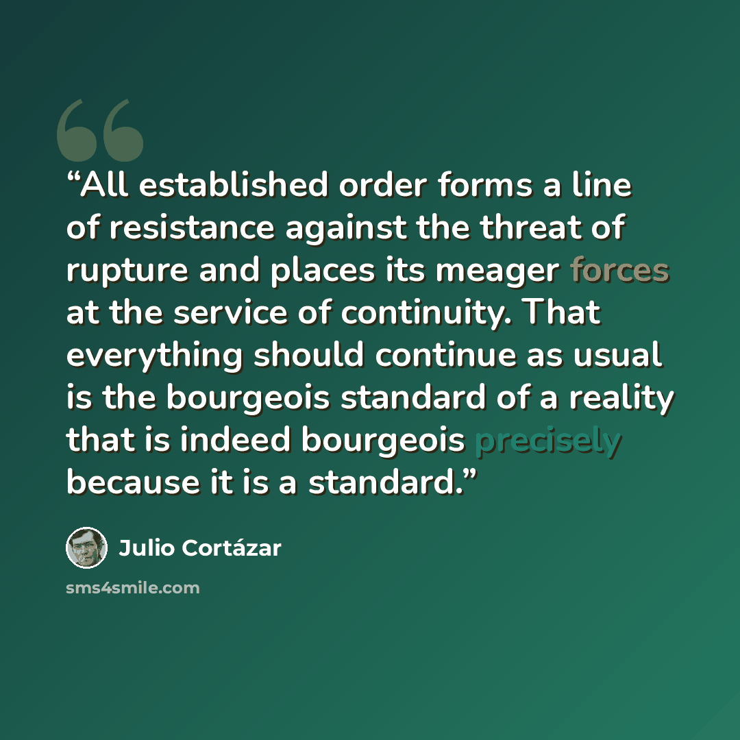 “All established order forms a line of resistance against the threat of rupture and places its meager forces at the service of continuity. That everything should continue as usual is the bourgeois standard of a reality that is indeed bourgeois precisely because it is a standard.” quote by Julio Cortázar