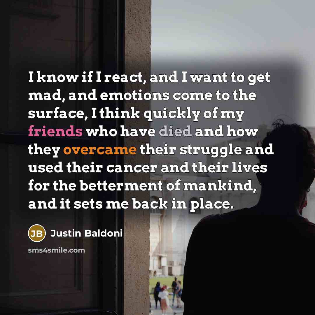 “I know if I react, and I want to get mad, and emotions come to the surface, I think quickly of my friends who have died and how they overcame their struggle and used their cancer and their lives for the betterment of mankind, and it sets me back in place.” quote by Justin Baldoni