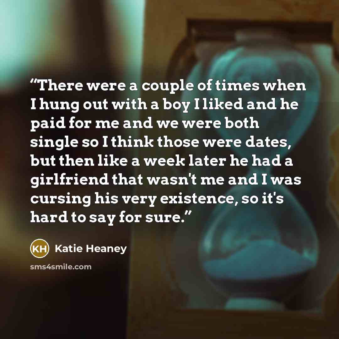 “There were a couple of times when I hung out with a boy I liked and he paid for me and we were both single so I think those were dates, but then like a week later he had a girlfriend that wasn't me and I was cursing his very existence, so it's hard to say for sure.” quote by Katie Heaney