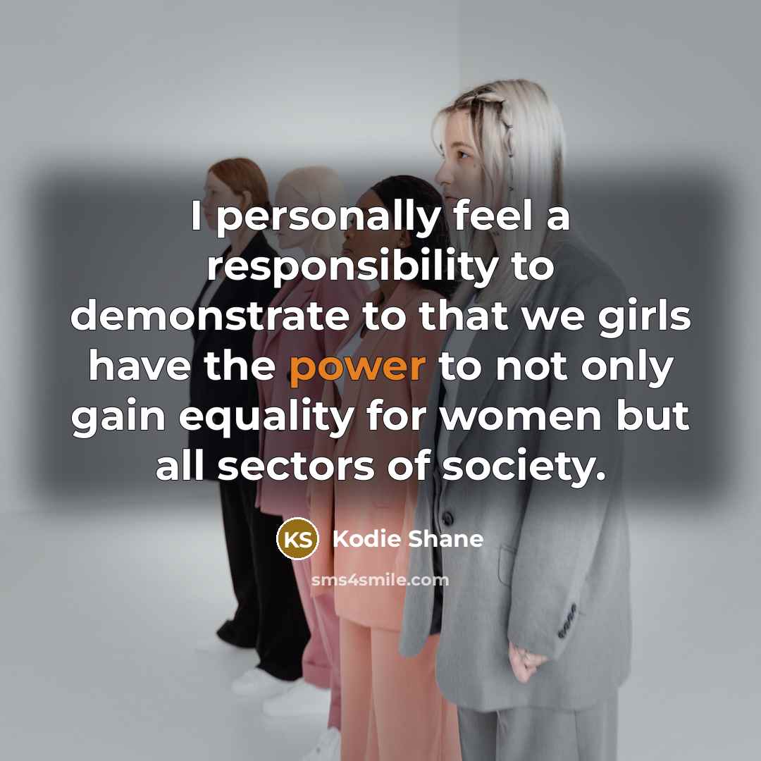 “I personally feel a responsibility to demonstrate to that we girls have the power to not only gain equality for women but all sectors of society.” quote by Kodie Shane