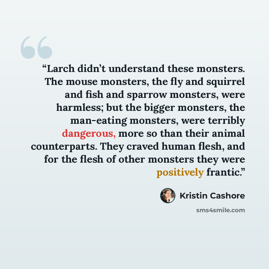 “Larch didn’t understand these monsters. The mouse monsters, the fly and squirrel and fish and sparrow monsters, were harmless; but the bigger monsters, the man-eating monsters, were terribly dangerous, more so than their animal counterparts. They craved human flesh, and for the flesh of other…” quote by Kristin Cashore