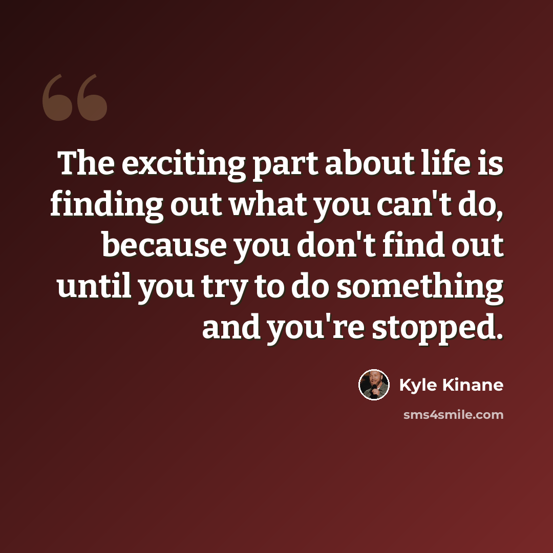 “The exciting part about life is finding out what you can't do, because you don't find out until you try to do something and you're stopped.” quote by Kyle Kinane