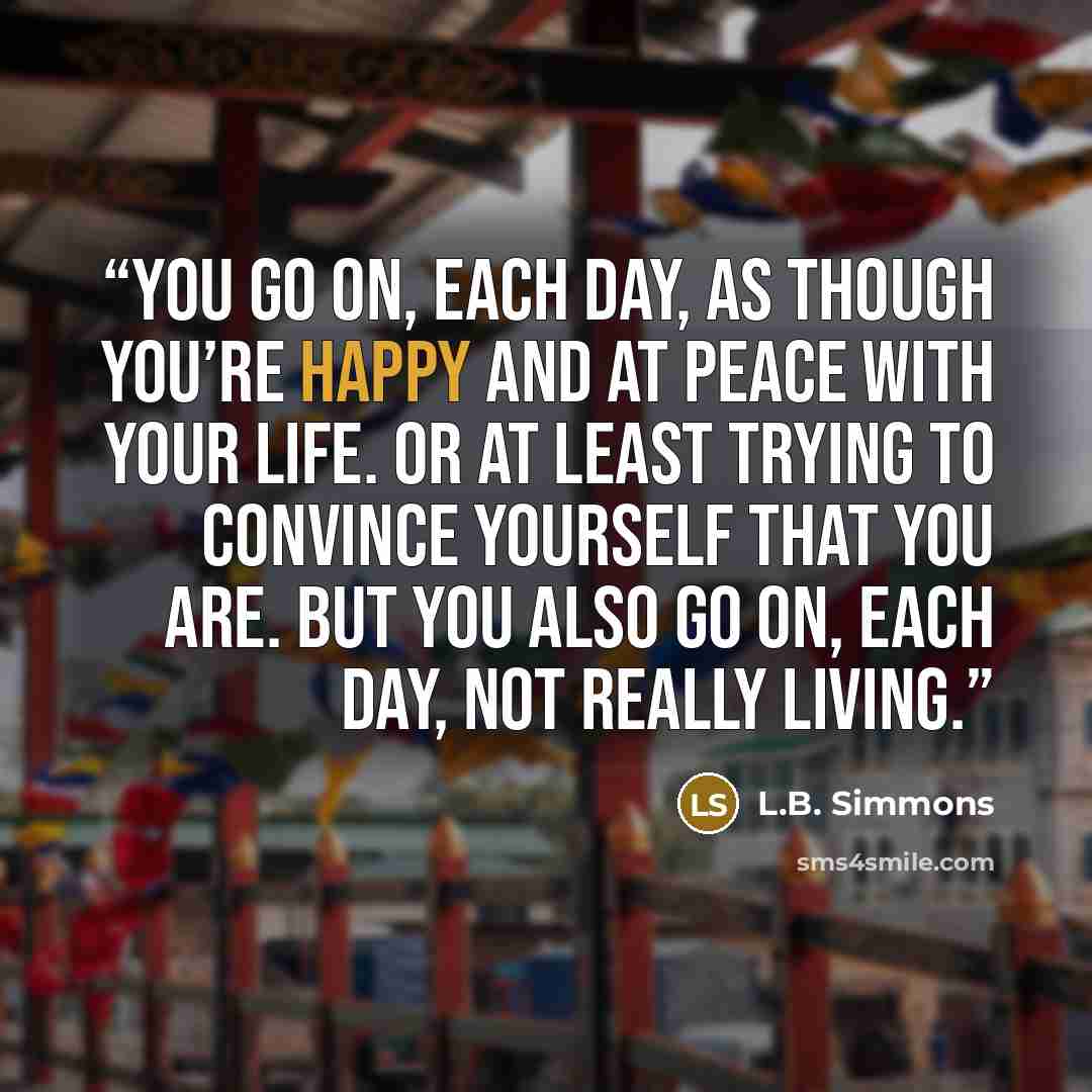 “You go on, each day, as though you’re happy and at peace with your life. Or at least trying to convince yourself that you are. But you also go on, each day, not really living.” quote by L.B. Simmons