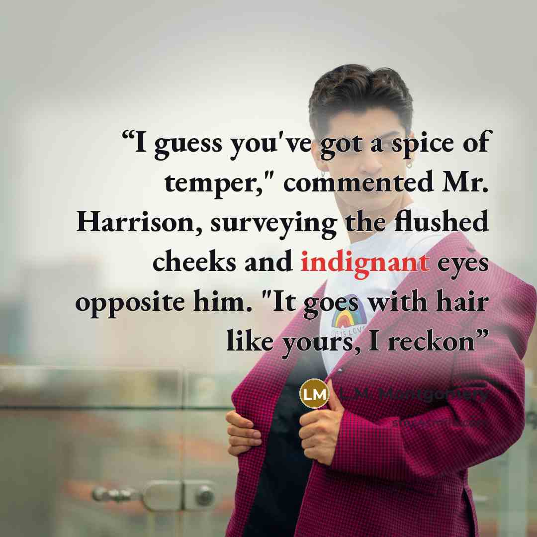 “I guess you've got a spice of temper," commented Mr. Harrison, surveying the flushed cheeks and indignant eyes opposite him. "It goes with hair like yours, I reckon” quote by L.M. Montgomery
