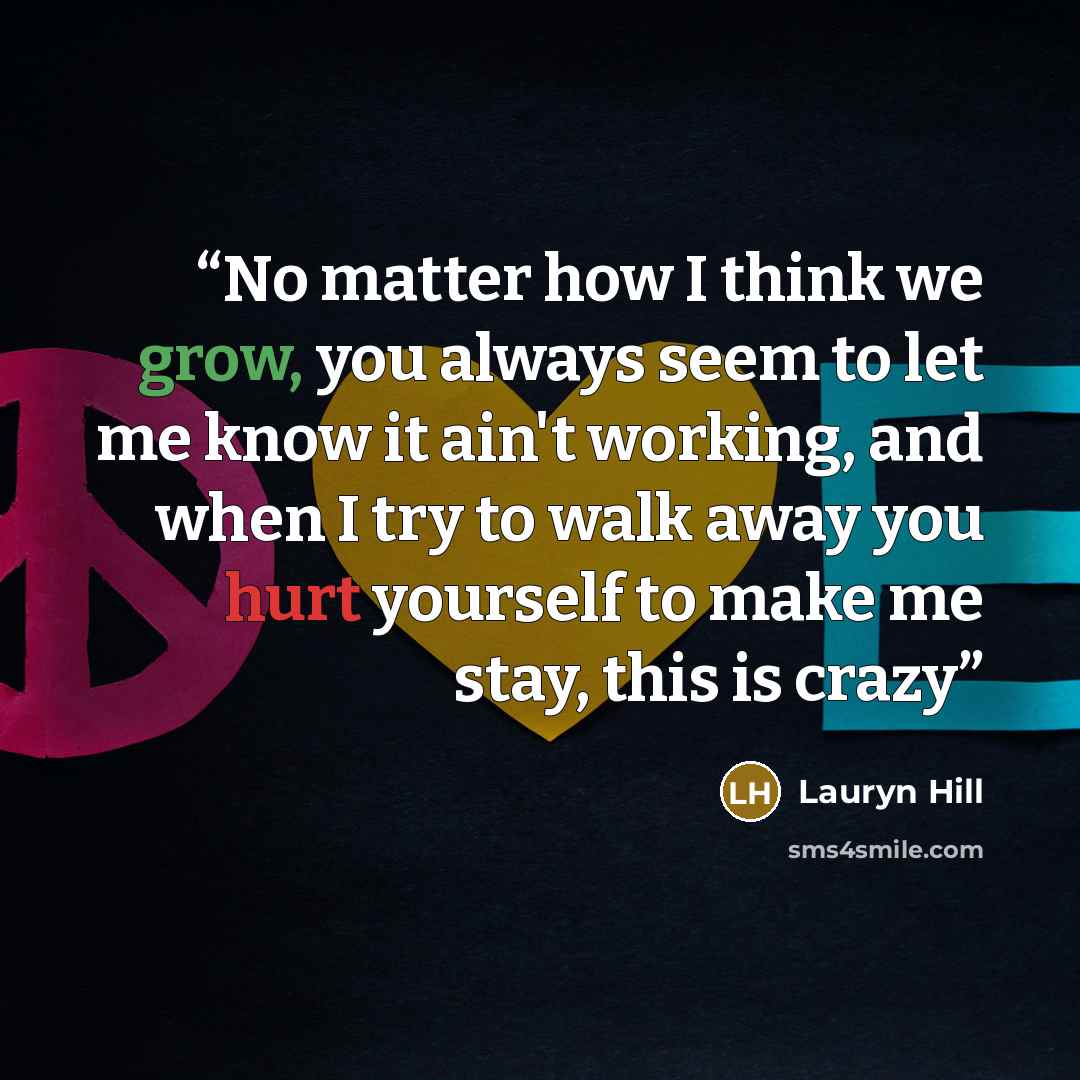 “No matter how I think we grow, you always seem to let me know it ain't working, and when I try to walk away you hurt yourself to make me stay, this is crazy” quote by Lauryn Hill