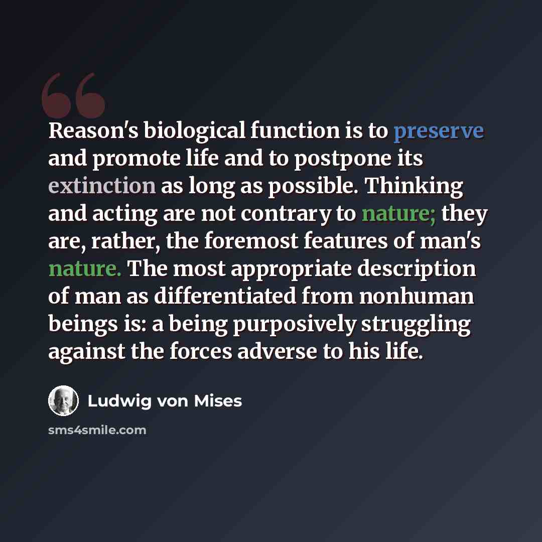 “Reason's biological function is to preserve and promote life and to postpone its extinction as long as possible. Thinking and acting are not contrary to nature; they are, rather, the foremost features of man's nature. The most appropriate description of man as differentiated from nonhuman beings…” quote by Ludwig von Mises