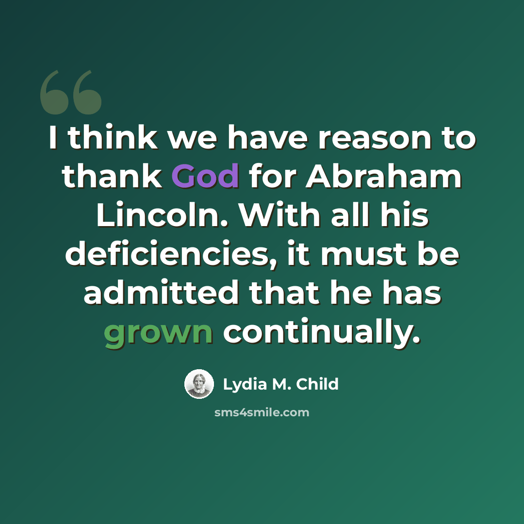 “I think we have reason to thank God for Abraham Lincoln. With all his deficiencies, it must be admitted that he has grown continually.” quote by Lydia M. Child