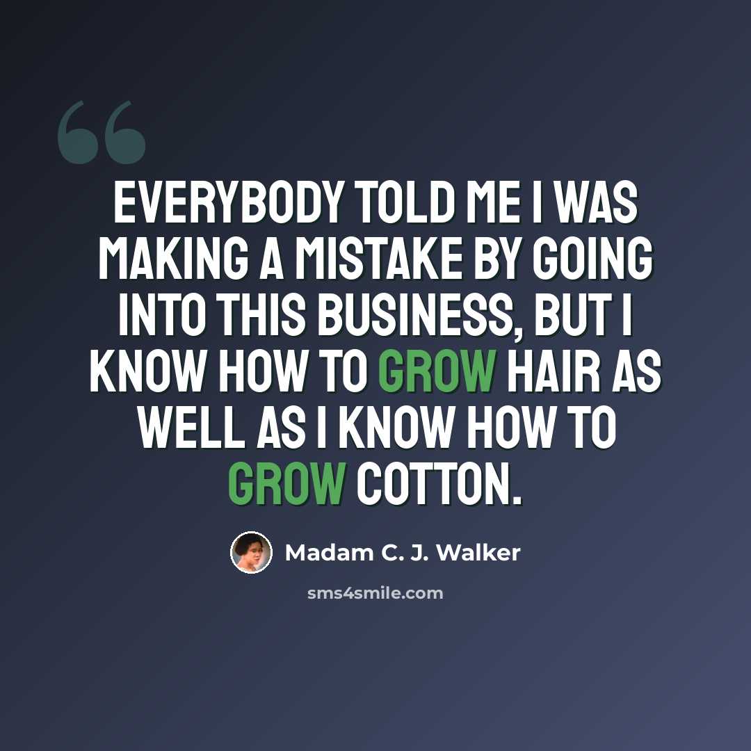 “Everybody told me I was making a mistake by going into this business, but I know how to grow hair as well as I know how to grow cotton.” quote by Madam C. J. Walker