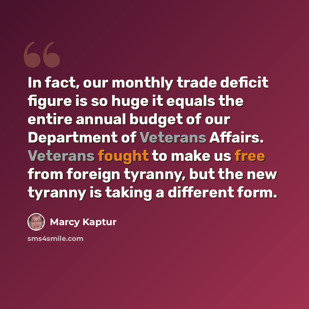 “In fact, our monthly trade deficit figure is so huge it equals the entire annual budget of our Department of Veterans Affairs. Veterans fought to make us free from foreign tyranny, but the new tyranny is taking a different form.” quote by Marcy Kaptur